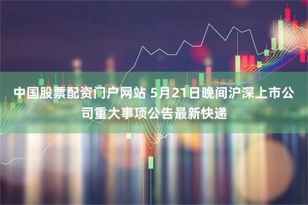 中国股票配资门户网站 5月21日晚间沪深上市公司重大事项公告最新快递