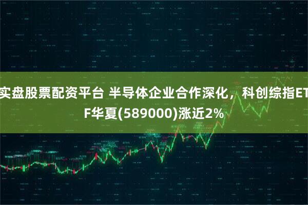 实盘股票配资平台 半导体企业合作深化，科创综指ETF华夏(589000)涨近2%