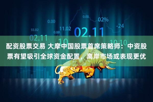配资股票交易 大摩中国股票首席策略师：中资股票有望吸引全球资金配置，离岸市场或表现更优