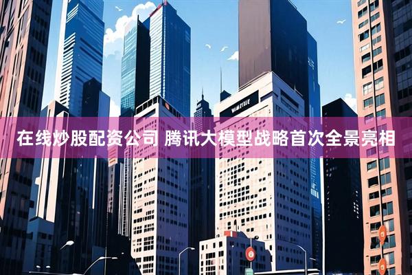 在线炒股配资公司 腾讯大模型战略首次全景亮相