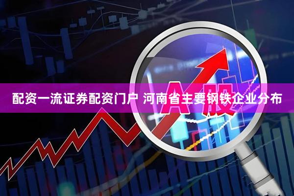 配资一流证券配资门户 河南省主要钢铁企业分布