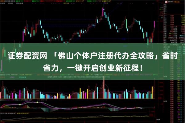 证劵配资网 「佛山个体户注册代办全攻略」省时省力，一键开启创业新征程！