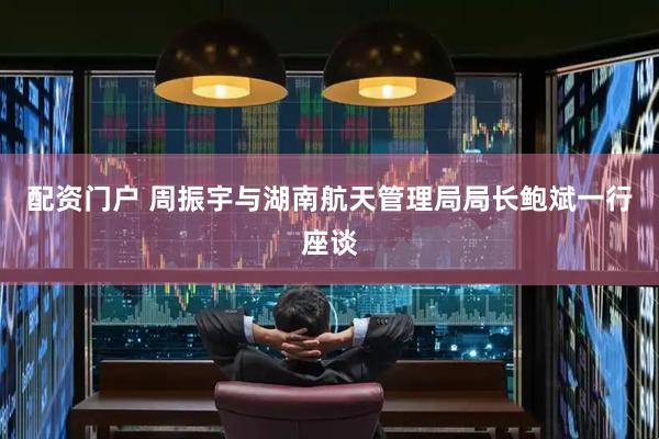 配资门户 周振宇与湖南航天管理局局长鲍斌一行座谈