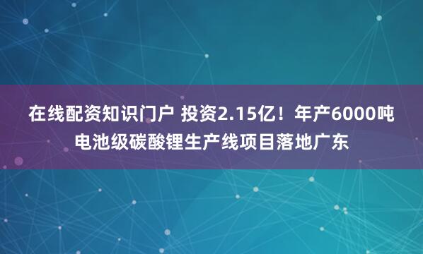 在线配资知识门户 投资2.15亿！年产6000吨电池级碳酸锂生产线项目落地广东