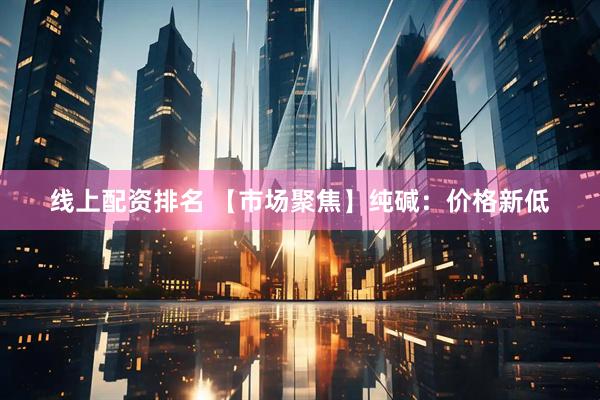 线上配资排名 【市场聚焦】纯碱：价格新低