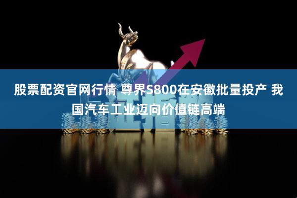 股票配资官网行情 尊界S800在安徽批量投产 我国汽车工业迈向价值链高端