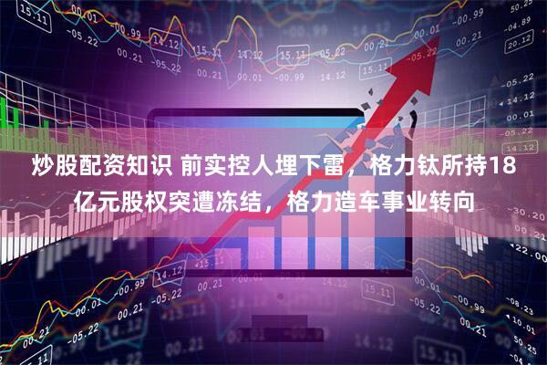 炒股配资知识 前实控人埋下雷，格力钛所持18亿元股权突遭冻结，格力造车事业转向