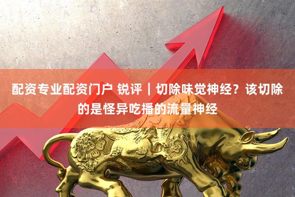 配资专业配资门户 锐评｜切除味觉神经？该切除的是怪异吃播的流量神经