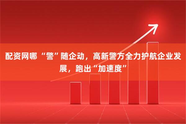 配资网哪 “警”随企动，高新警方全力护航企业发展，跑出“加速度”