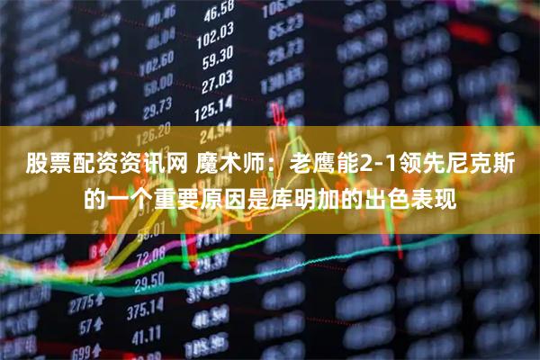 股票配资资讯网 魔术师：老鹰能2-1领先尼克斯的一个重要原因是库明加的出色表现