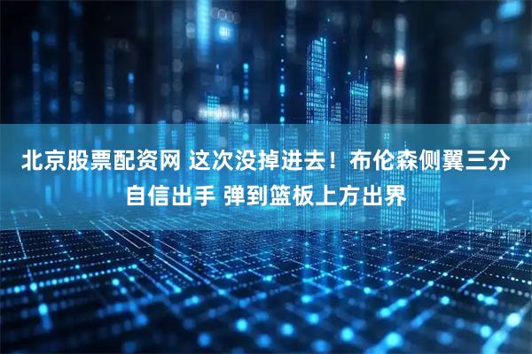 北京股票配资网 这次没掉进去！布伦森侧翼三分自信出手 弹到篮板上方出界
