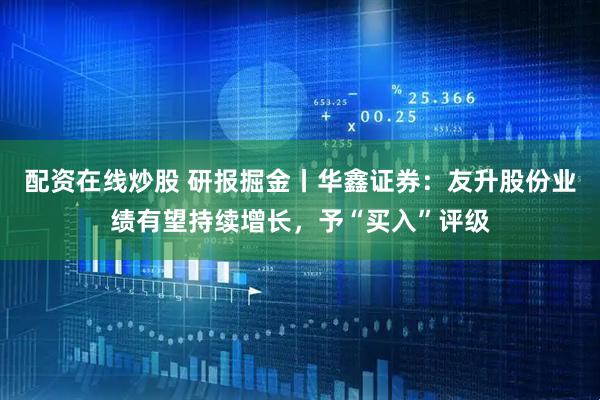 配资在线炒股 研报掘金丨华鑫证券：友升股份业绩有望持续增长，予“买入”评级