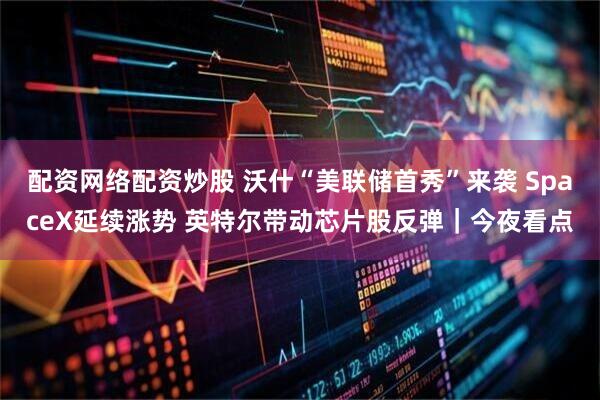配资网络配资炒股 沃什“美联储首秀”来袭 SpaceX延续涨势 英特尔带动芯片股反弹｜今夜看点