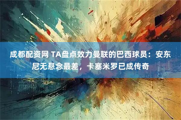 成都配资网 TA盘点效力曼联的巴西球员：安东尼无悬念最差，卡塞米罗已成传奇