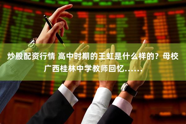 炒股配资行情 高中时期的王虹是什么样的？母校广西桂林中学教师回忆……