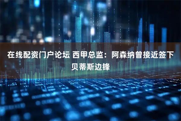 在线配资门户论坛 西甲总监：阿森纳曾接近签下贝蒂斯边锋